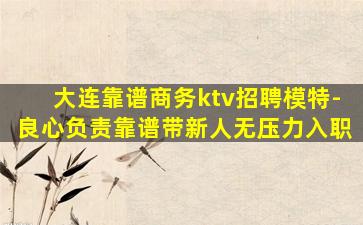 大连靠谱商务ktv招聘模特-良心负责靠谱带新人无压力入职